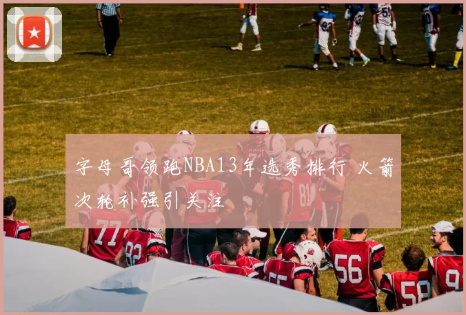 字母哥领跑NBA13年选秀排行 火箭次轮补强引关注