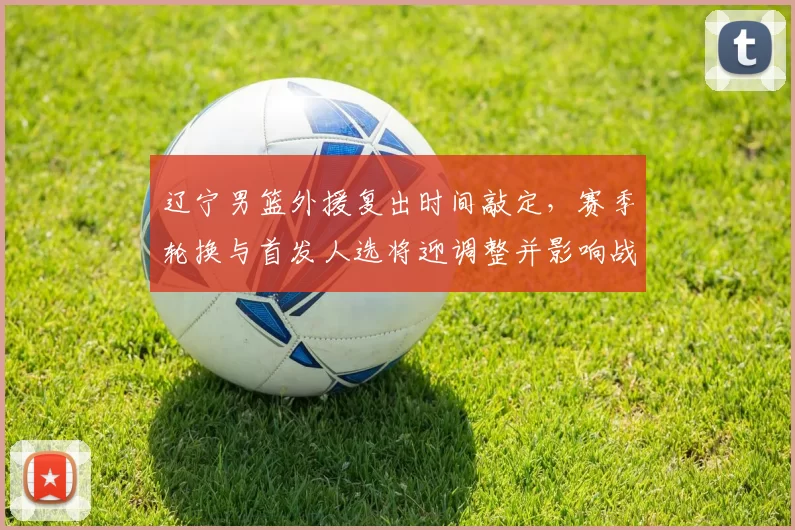 辽宁男篮外援复出时间敲定,赛季轮换与首发人选将迎调整并影响战术分工