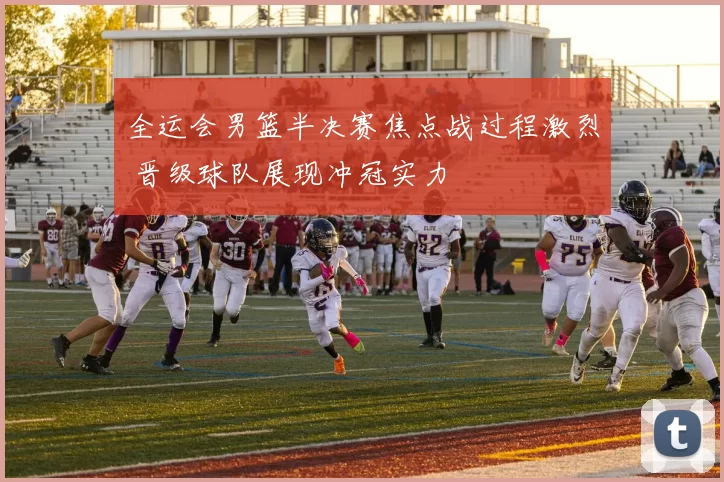 全运会男篮半决赛焦点战过程激烈 晋级球队展现冲冠实力