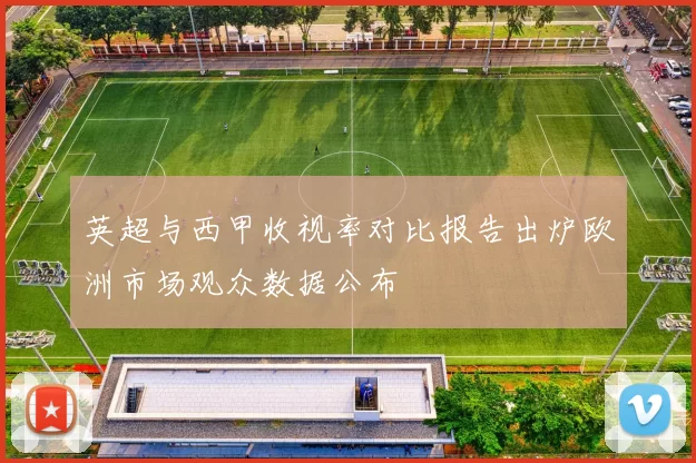 英超与西甲收视率对比报告出炉欧洲市场观众数据公布