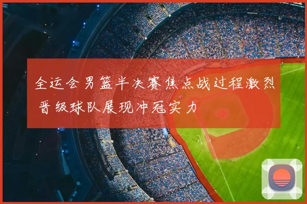 全运会男篮半决赛焦点战过程激烈 晋级球队展现冲冠实力