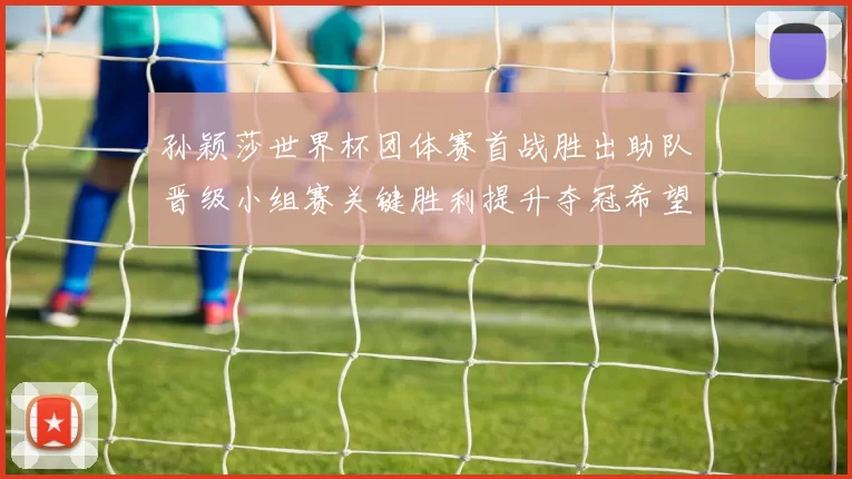 孙颖莎世界杯团体赛首战胜出助队晋级小组赛关键胜利提升夺冠希望