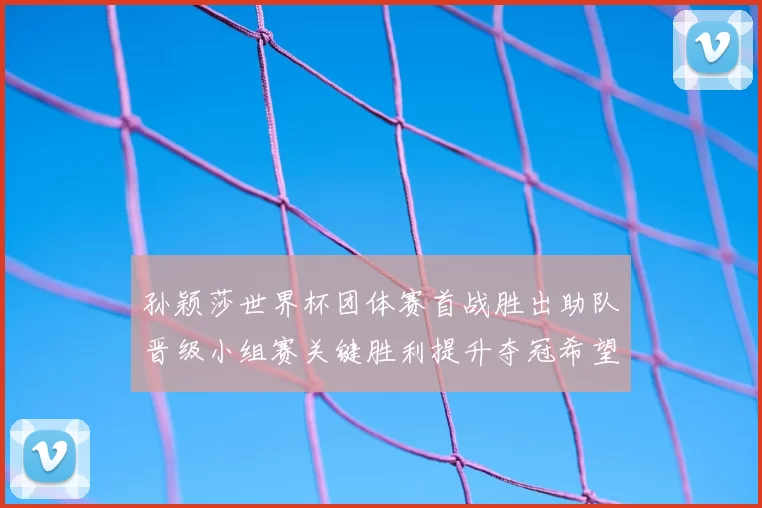 孙颖莎世界杯团体赛首战胜出助队晋级小组赛关键胜利提升夺冠希望