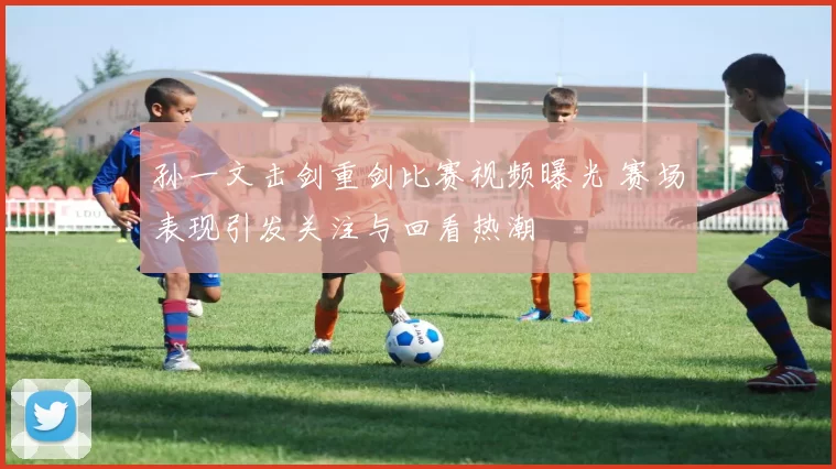 孙一文击剑重剑比赛视频曝光 赛场表现引发关注与回看热潮