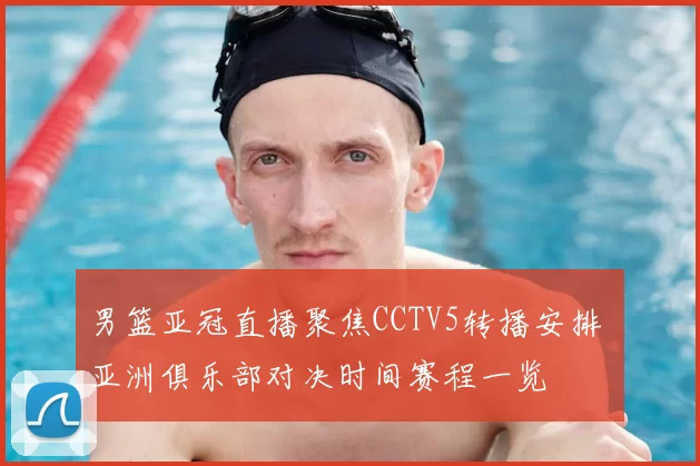 男篮亚冠直播聚焦CCTV5转播安排 亚洲俱乐部对决时间赛程一览