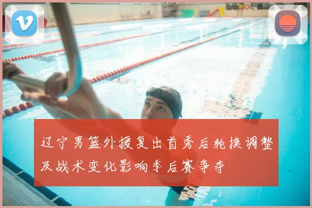 辽宁男篮外援复出首秀后轮换调整及战术变化影响季后赛争夺