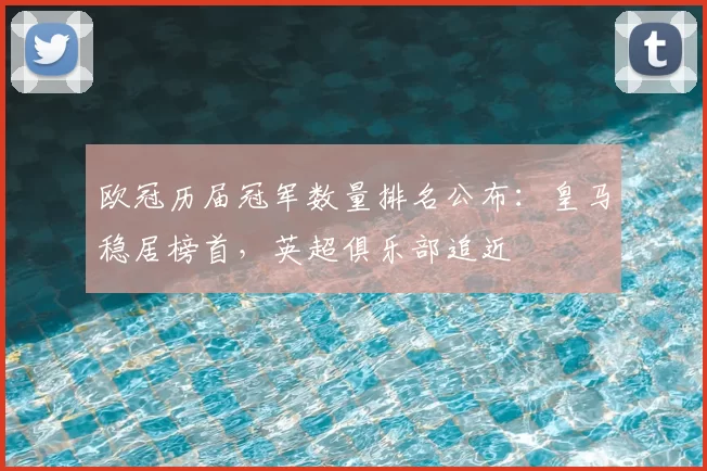 欧冠历届冠军数量排名公布：皇马稳居榜首，英超俱乐部追近