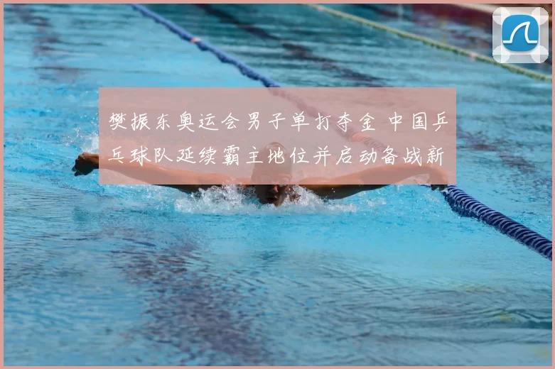 樊振东奥运会男子单打夺金 中国乒乓球队延续霸主地位并启动备战新周期