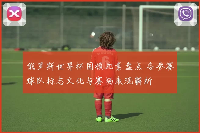 俄罗斯世界杯国旗元素盘点 各参赛球队标志文化与赛场表现解析