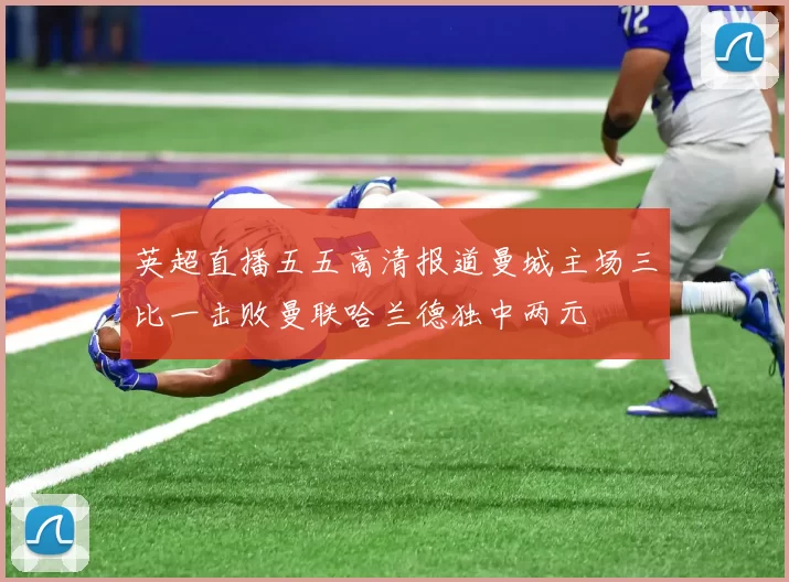 英超直播五五高清报道曼城主场三比一击败曼联哈兰德独中两元