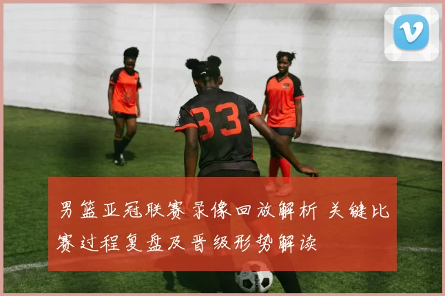 男篮亚冠联赛录像回放解析 关键比赛过程复盘及晋级形势解读