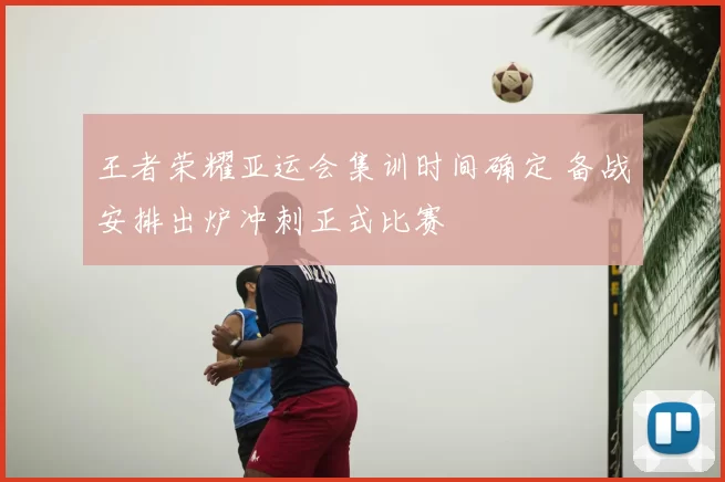 王者荣耀亚运会集训时间确定 备战安排出炉冲刺正式比赛