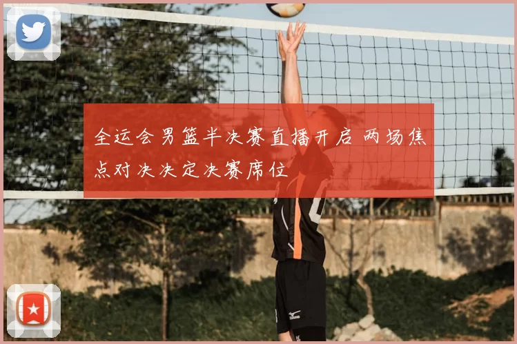 全运会男篮半决赛直播开启 两场焦点对决决定决赛席位