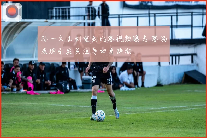 孙一文击剑重剑比赛视频曝光 赛场表现引发关注与回看热潮