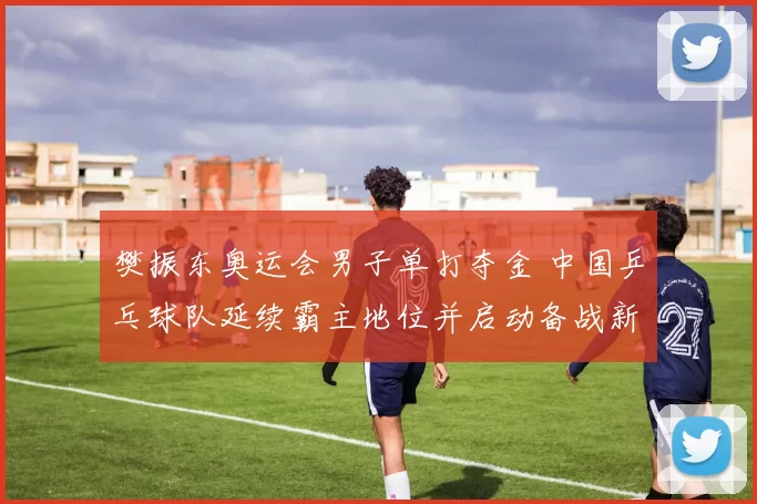 樊振东奥运会男子单打夺金 中国乒乓球队延续霸主地位并启动备战新周期