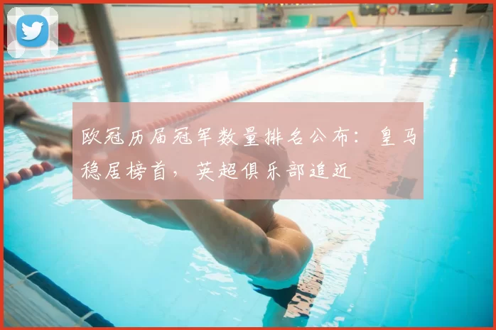 欧冠历届冠军数量排名公布：皇马稳居榜首，英超俱乐部追近