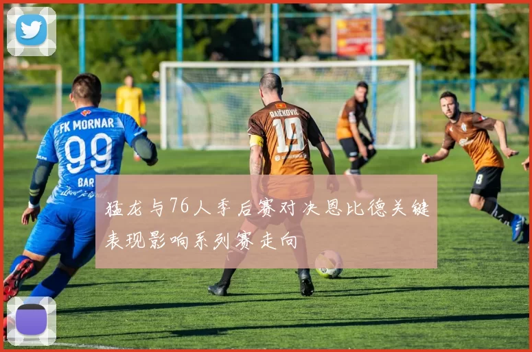 猛龙与76人季后赛对决恩比德关键表现影响系列赛走向