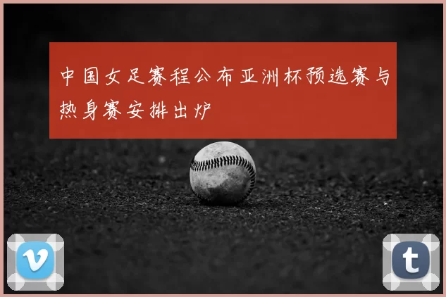 中国女足赛程公布亚洲杯预选赛与热身赛安排出炉