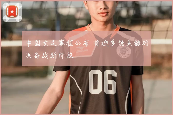 中国女足赛程公布 将迎多场关键对决备战新阶段