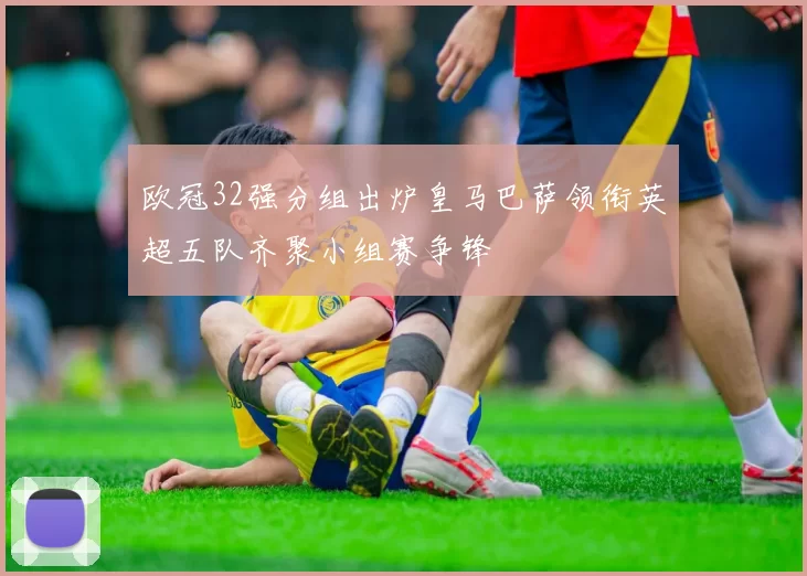 欧冠32强分组出炉皇马巴萨领衔英超五队齐聚小组赛争锋