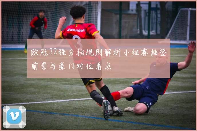 欧冠32强分档规则解析小组赛抽签前景与豪门对位看点