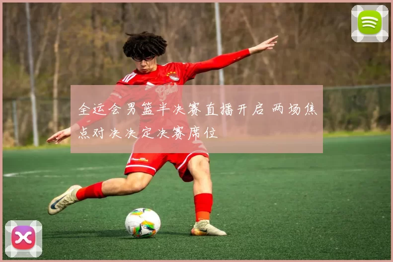 全运会男篮半决赛直播开启 两场焦点对决决定决赛席位