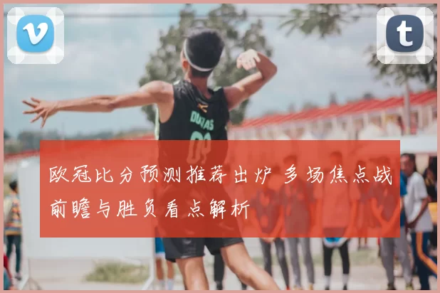 欧冠比分预测推荐出炉 多场焦点战前瞻与胜负看点解析