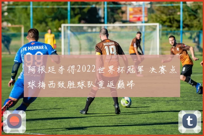 阿根廷夺得2022世界杯冠军 决赛点球梅西致胜球队重返巅峰