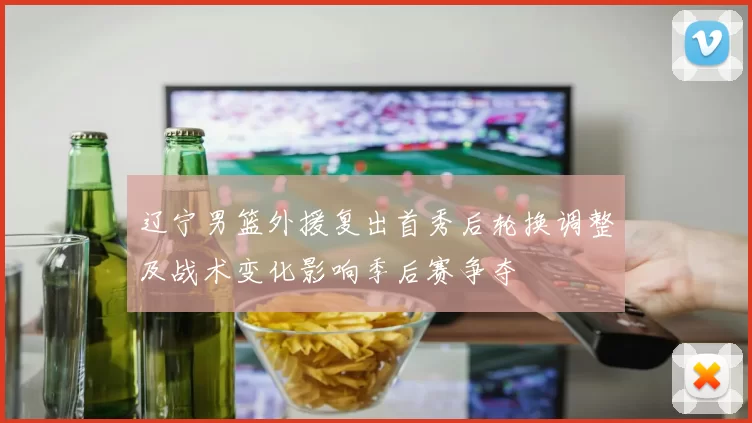 辽宁男篮外援复出首秀后轮换调整及战术变化影响季后赛争夺