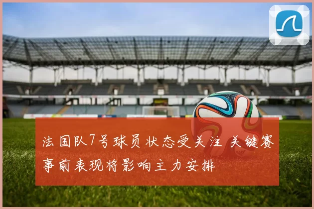 法国队7号球员状态受关注 关键赛事前表现将影响主力安排