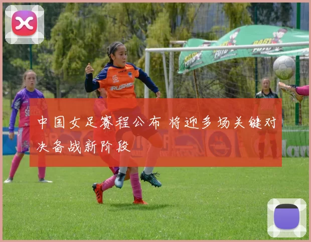 中国女足赛程公布 将迎多场关键对决备战新阶段