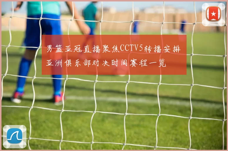 男篮亚冠直播聚焦CCTV5转播安排 亚洲俱乐部对决时间赛程一览