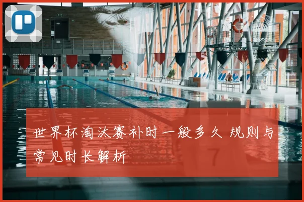 世界杯淘汰赛补时一般多久 规则与常见时长解析