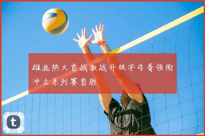 雄鹿热火首战激战升级字母哥领衔冲击系列赛首胜