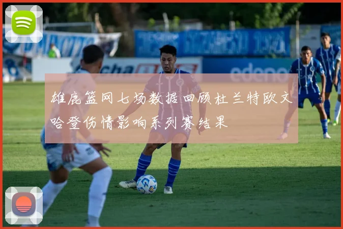 雄鹿篮网七场数据回顾杜兰特欧文哈登伤情影响系列赛结果