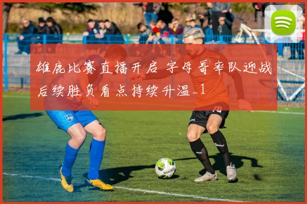 雄鹿比赛直播开启 字母哥率队迎战后续胜负看点持续升温_1