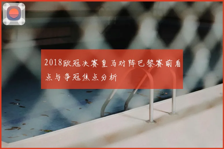 2018欧冠决赛皇马对阵巴黎赛前看点与争冠焦点分析