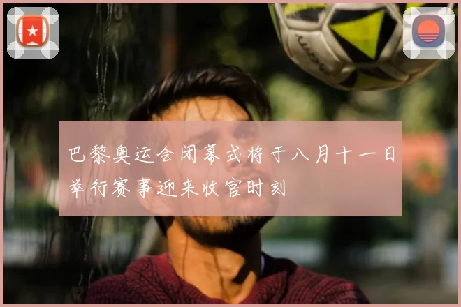 巴黎奥运会闭幕式将于八月十一日举行赛事迎来收官时刻