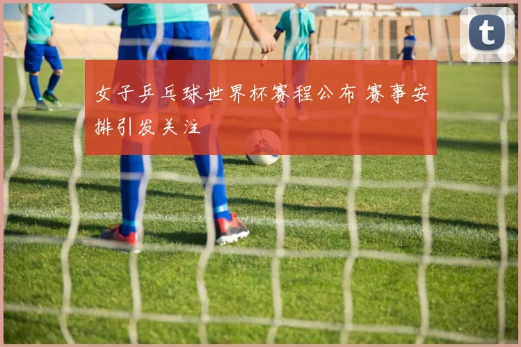 女子乒乓球世界杯赛程公布 赛事安排引发关注
