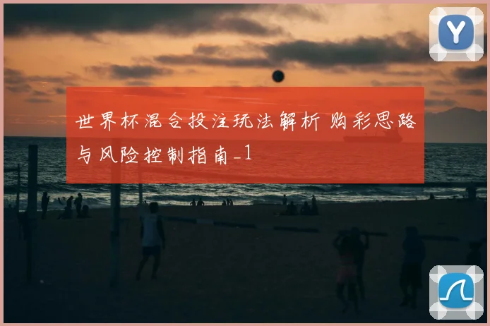 世界杯混合投注玩法解析 购彩思路与风险控制指南_1