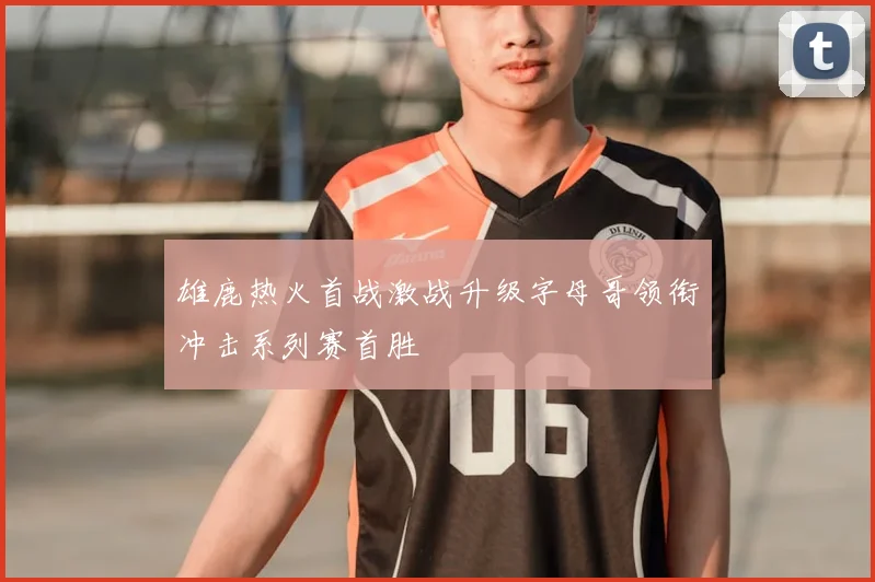 雄鹿热火首战激战升级字母哥领衔冲击系列赛首胜