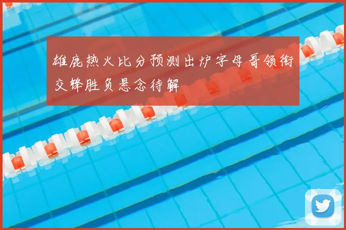 雄鹿热火比分预测出炉字母哥领衔交锋胜负悬念待解
