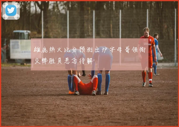 雄鹿热火比分预测出炉字母哥领衔交锋胜负悬念待解
