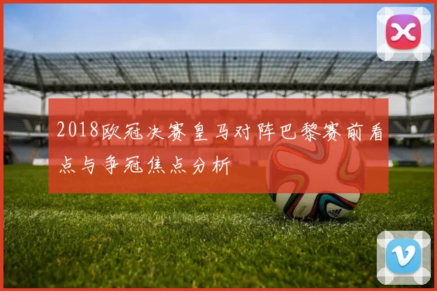 2018欧冠决赛皇马对阵巴黎赛前看点与争冠焦点分析