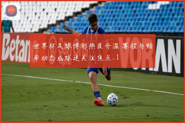 世界杯足球博彩热度升温 赛程与赔率动态成球迷关注焦点_1